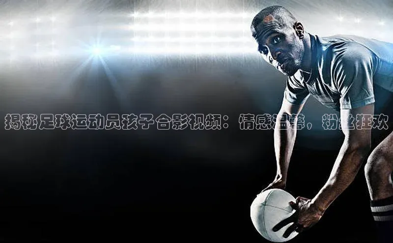 人人体育app官方下载最新版本百度众测揭秘足球运动员孩子合影视频：情感温馨，粉丝狂欢
