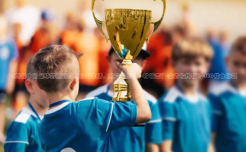 人人看球app下载百度 H5《揭秘中国足球男运动员的日常生活，究竟是怎样一种状态？-全方位揭秘》-SEO优化标题