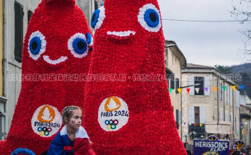 人人体育安卓下载百度健康揭秘匈牙利足球运动民族国家队服 - 传统文化与现代足球的完美融合