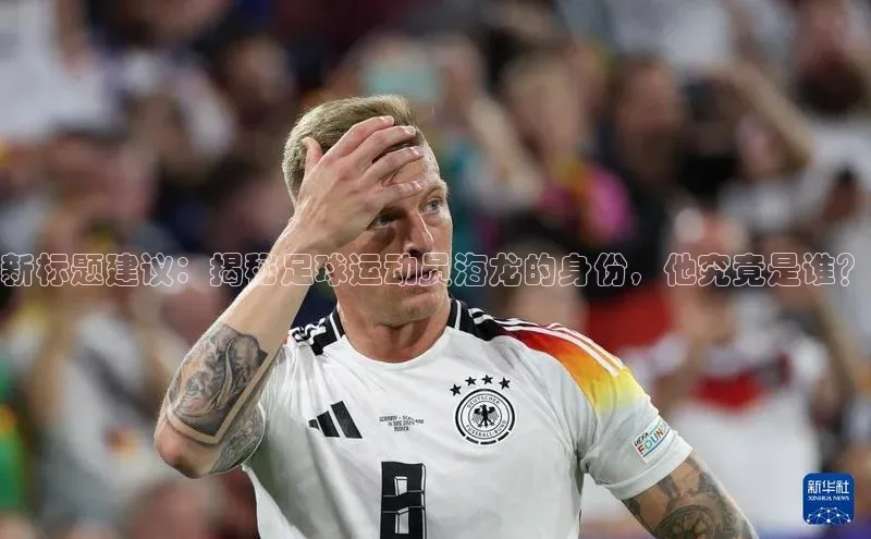 人人体育欧洲杯直播金山办公新标题建议：揭秘足球运动员海龙的身份，他究竟是谁？