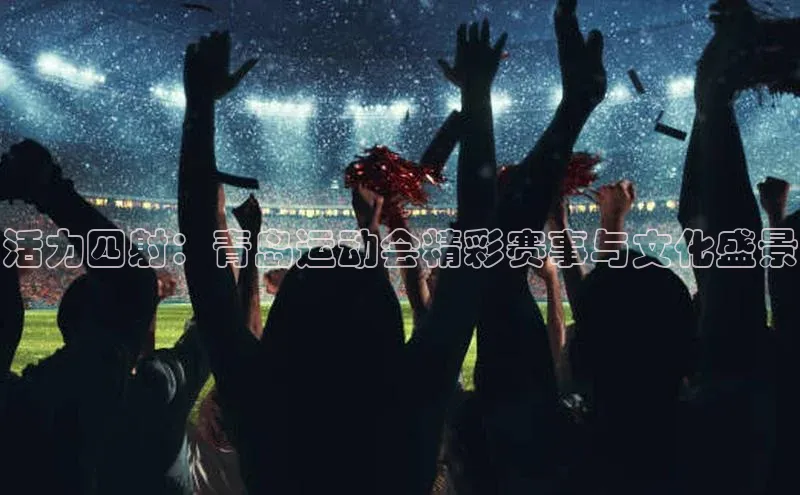 人人体育赛事直播ARGA公司活力四射：青岛运动会精彩赛事与文化盛景