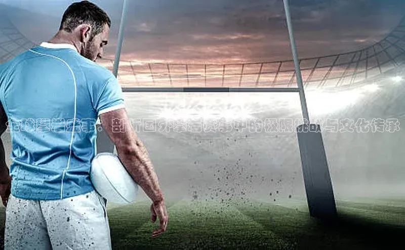 人人体育app直播下载宇信科技全球攀岩盛事：剖析国外攀岩赛事中的极限挑战与文化传承