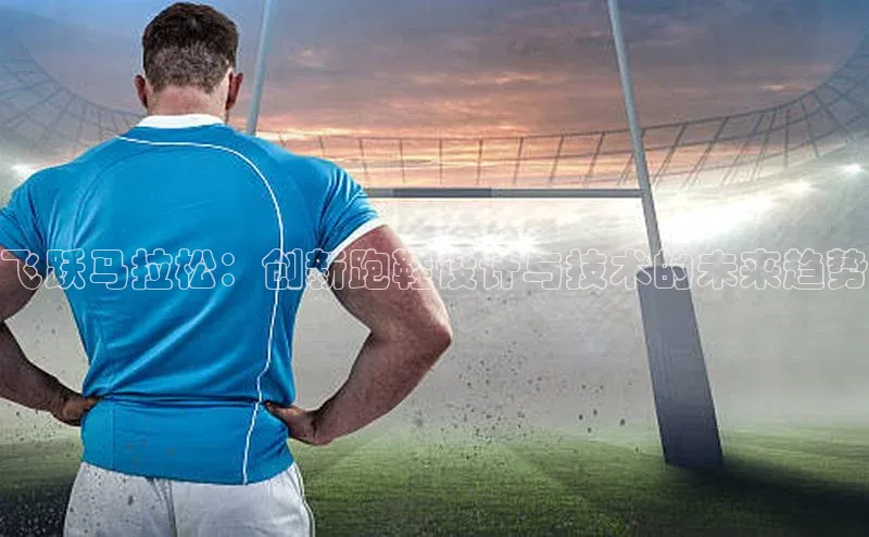 人人看球app下载百度 H5飞跃马拉松：创新跑鞋设计与技术的未来趋势