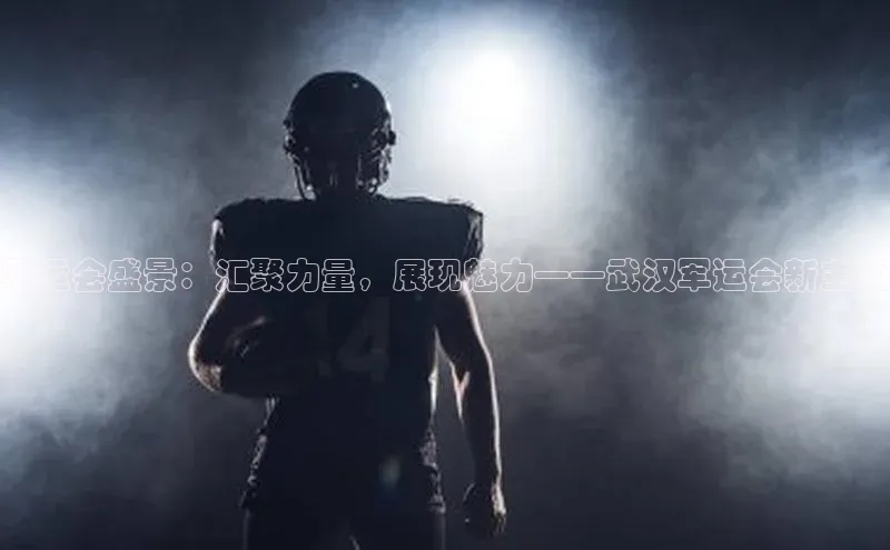 人人看球app下载哇咔哇咔文化军运会盛景：汇聚力量，展现魅力——武汉军运会新主题