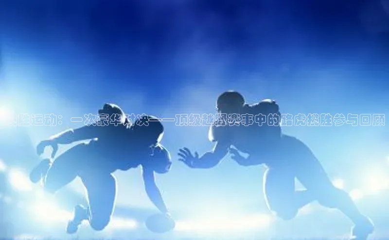 人人体育路畅科技揽胜运动：一次豪华对决——顶级越野赛事中的路虎揽胜参与回顾