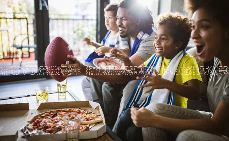 人人体育欧洲杯直播百度人工翻译夜幕下的竞技辉煌：捕捉精彩赛事瞬间的夜拍技巧分享