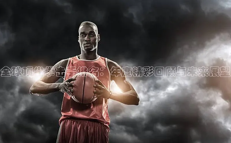 全球顶尖拳击手排名：年度精彩回顾与未来展望