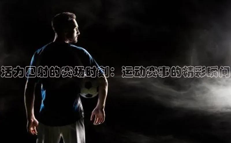 活力四射的赛场时刻：运动赛事的精彩瞬间